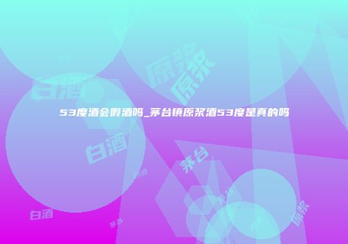 53度酒会假酒吗_茅台镇原浆酒53度是真的吗