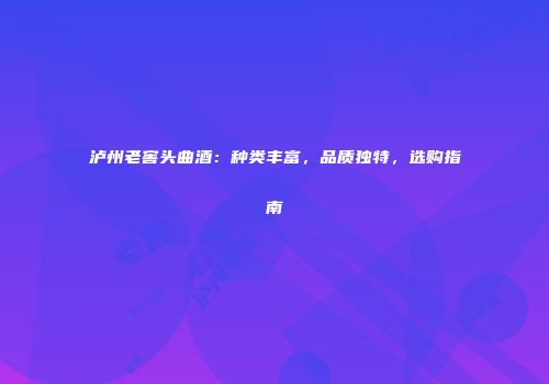 泸州老窖头曲酒：种类丰富，品质独特，选购指南