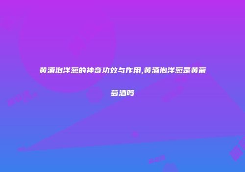 黄酒泡洋葱的神奇功效与作用,黄酒泡洋葱是黄葡萄酒吗
