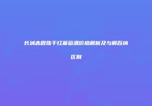 长城赤霞珠干红葡萄酒价格解析及与解百纳区别