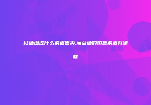 红酒通过什么渠道售卖,葡萄酒的销售渠道有哪些