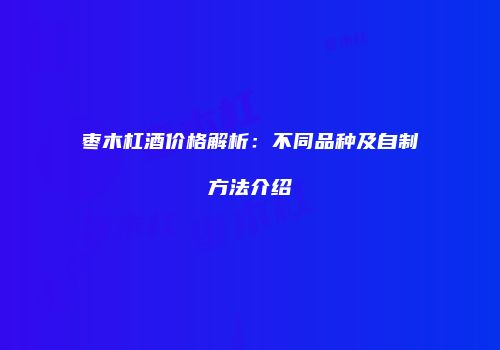 枣木杠酒价格解析：不同品种及自制方法介绍