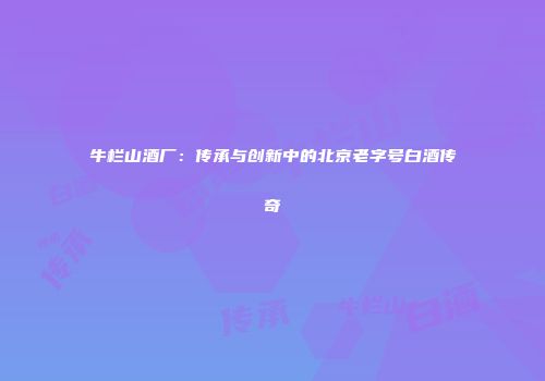 牛栏山酒厂：传承与创新中的北京老字号白酒传奇