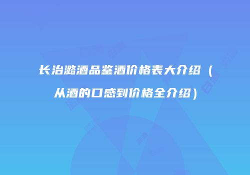 长治潞酒品鉴酒价格表大介绍（从酒的口感到价格全介绍）