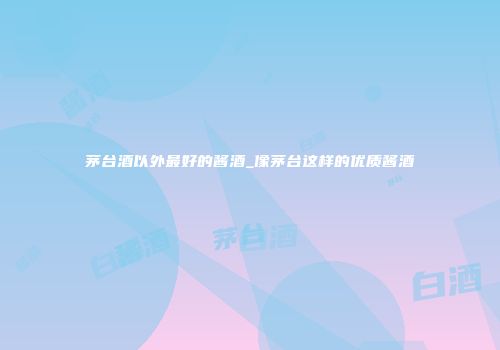 茅台酒以外最好的酱酒_像茅台这样的优质酱酒