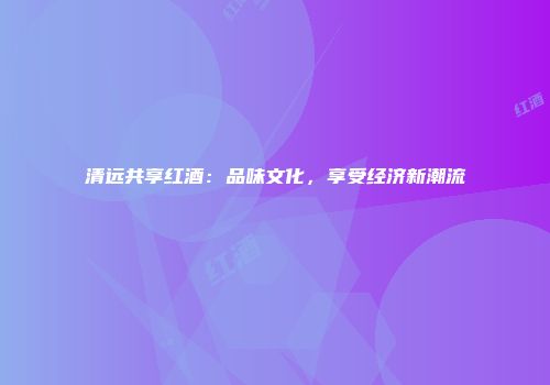 清远共享红酒：品味文化，享受经济新潮流