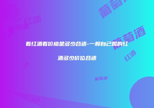 看红酒看价格是多少合适-一般自己喝的红酒多少价位合适