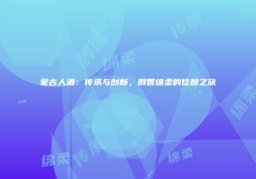 蒙古人酒：传承与创新，醇香绵柔的佳酿之旅