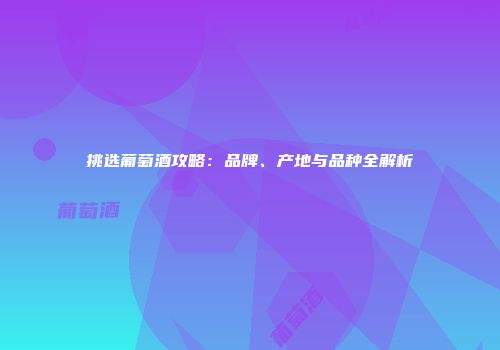 挑选葡萄酒攻略：品牌、产地与品种全解析