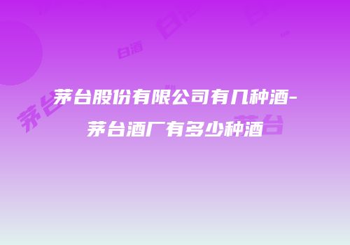 茅台股份有限公司有几种酒-茅台酒厂有多少种酒