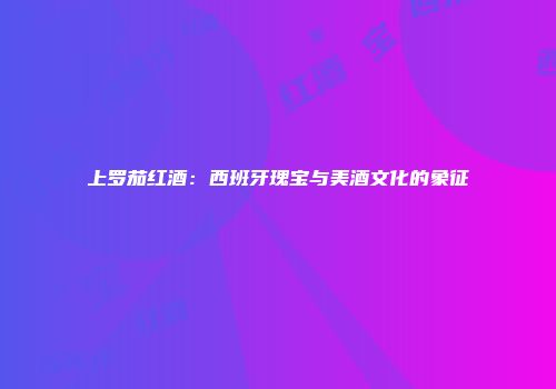 上罗茄红酒：西班牙瑰宝与美酒文化的象征