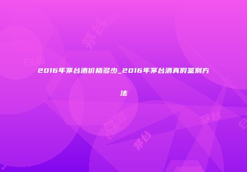 2016年茅台酒价格多少_2016年茅台酒真假鉴别方法