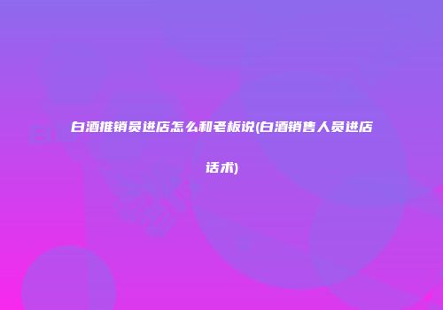 白酒推销员进店怎么和老板说(白酒销售人员进店话术)