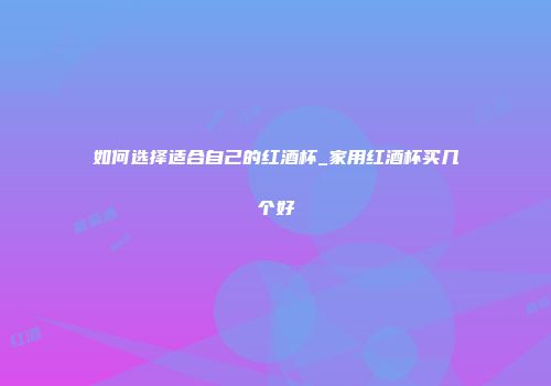 如何选择适合自己的红酒杯_家用红酒杯买几个好