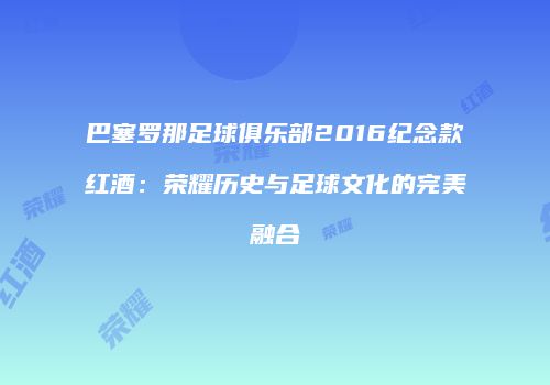 巴塞罗那足球俱乐部2016纪念款红酒：荣耀历史与足球文化的完美融合