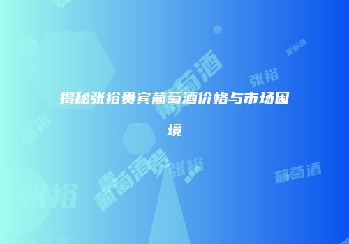 揭秘张裕贵宾葡萄酒价格与市场困境