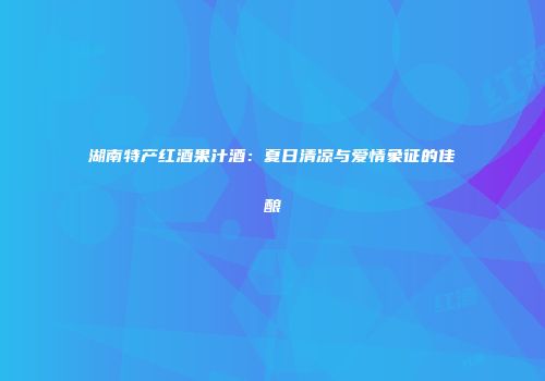 湖南特产红酒果汁酒：夏日清凉与爱情象征的佳酿
