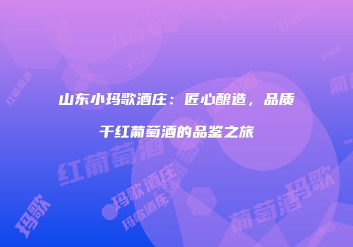 山东小玛歌酒庄：匠心酿造，品质干红葡萄酒的品鉴之旅
