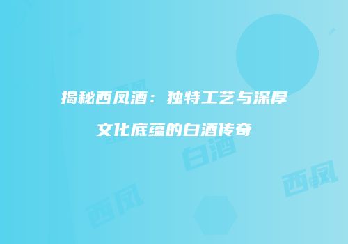揭秘西凤酒：独特工艺与深厚文化底蕴的白酒传奇