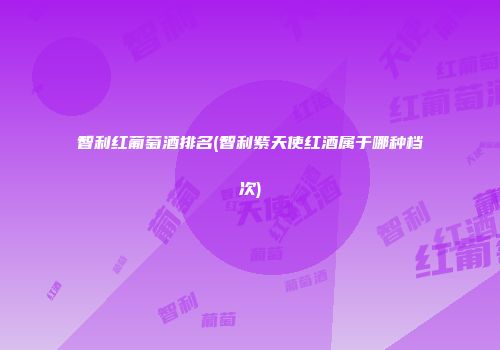 智利红葡萄酒排名(智利紫天使红酒属于哪种档次)
