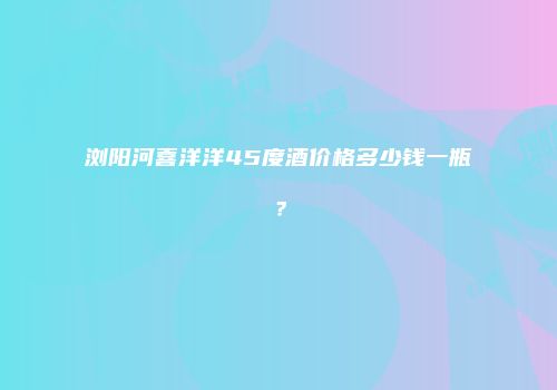 浏阳河喜洋洋45度酒价格多少钱一瓶？