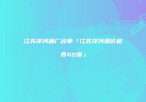 江苏洋河酒厂名单「江苏洋河酒价格表42度」