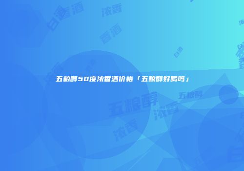 五粮醇50度浓香酒价格「五粮醇好喝吗」