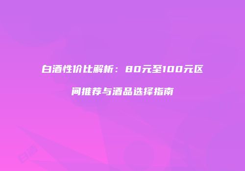白酒性价比解析：80元至100元区间推荐与酒品选择指南