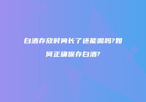白酒存放时间长了还能喝吗?如何正确保存白酒?