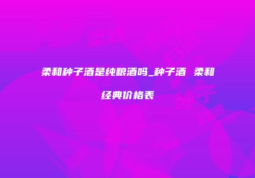 柔和种子酒是纯粮酒吗_种子酒 柔和经典价格表