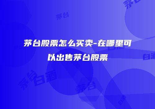 茅台股票怎么买卖-在哪里可以出售茅台股票