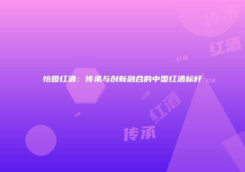 怡园红酒：传承与创新融合的中国红酒标杆