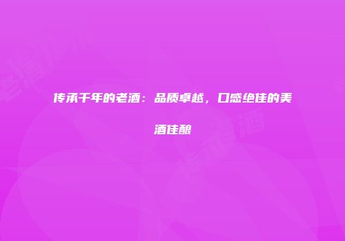 传承千年的老酒：品质卓越，口感绝佳的美酒佳酿