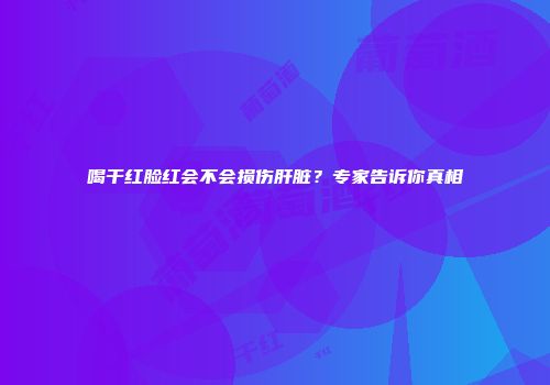 喝干红脸红会不会损伤肝脏？专家告诉你真相