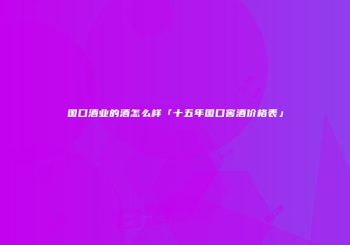 国口酒业的酒怎么样「十五年国口窖酒价格表」