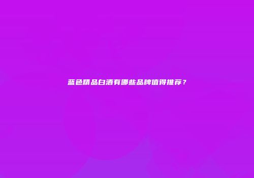 蓝色精品白酒有哪些品牌值得推荐？