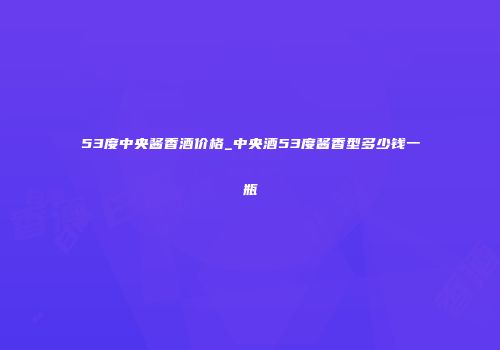 53度中央酱香酒价格_中央酒53度酱香型多少钱一瓶