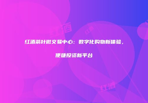 红酒茶叶微交易中心：数字化购物新体验，便捷投资新平台