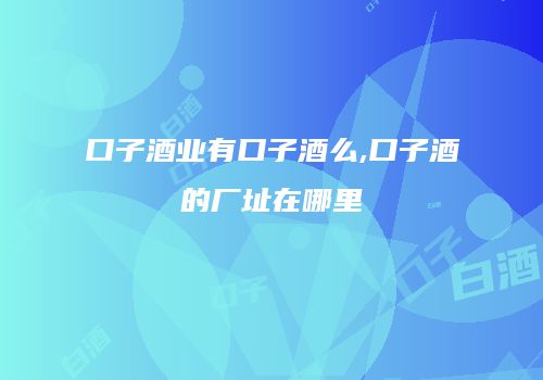 口子酒业有口子酒么,口子酒的厂址在哪里