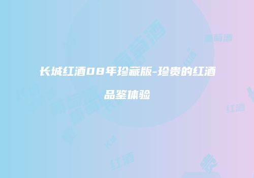 长城红酒08年珍藏版-珍贵的红酒品鉴体验