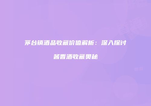 茅台镇酒品收藏价值解析：深入探讨酱香酒收藏奥秘