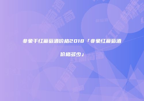 非象干红葡萄酒价格2018「非象红葡萄酒价格多少」