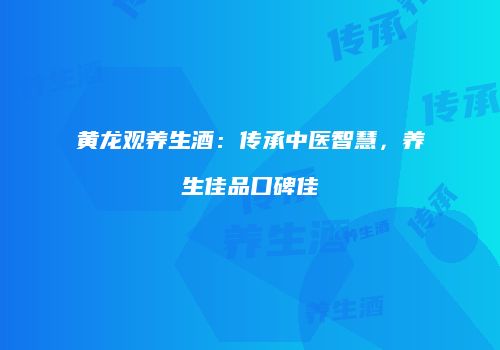 黄龙观养生酒：传承中医智慧，养生佳品口碑佳