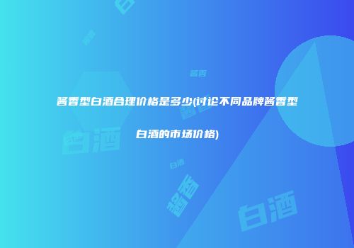 酱香型白酒合理价格是多少(讨论不同品牌酱香型白酒的市场价格)