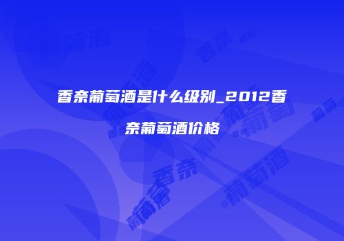 香奈葡萄酒是什么级别_2012香奈葡萄酒价格