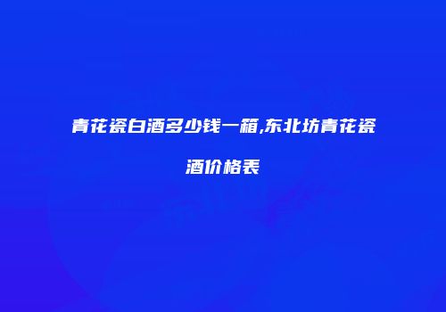 青花瓷白酒多少钱一箱,东北坊青花瓷酒价格表