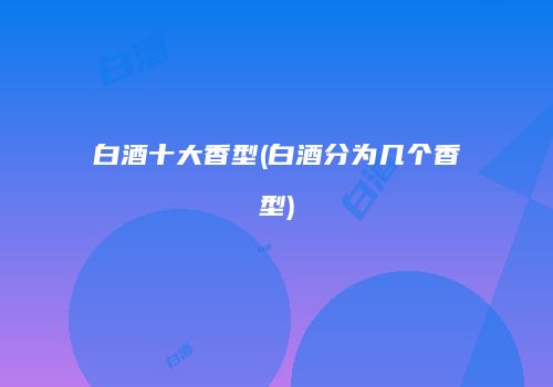 白酒十大香型(白酒分为几个香型)