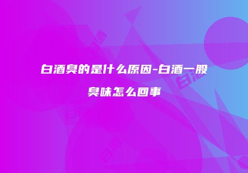 白酒臭的是什么原因-白酒一股臭味怎么回事