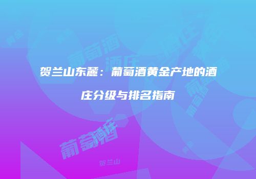 贺兰山东麓：葡萄酒黄金产地的酒庄分级与排名指南