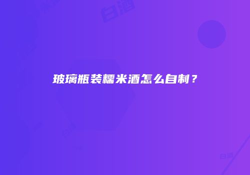 玻璃瓶装糯米酒怎么自制？